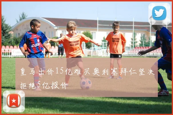 皇马出价15亿难买奥利塞拜仁坚决拒绝5亿报价