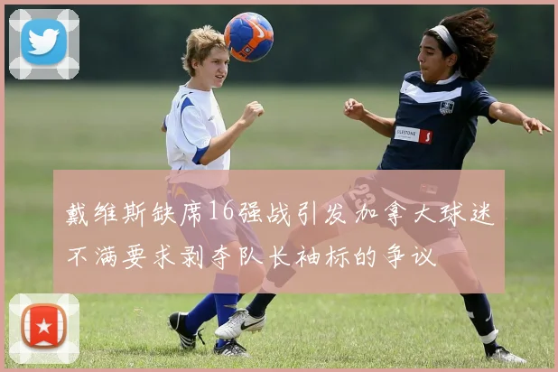 戴维斯缺席16强战引发加拿大球迷不满要求剥夺队长袖标的争议