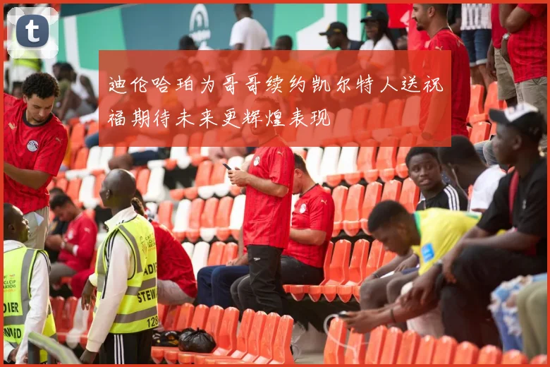 迪伦哈珀为哥哥续约凯尔特人送祝福期待未来更辉煌表现