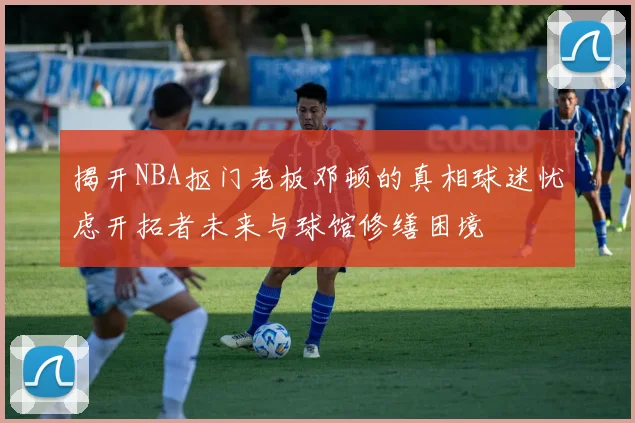 揭开NBA抠门老板邓顿的真相球迷忧虑开拓者未来与球馆修缮困境
