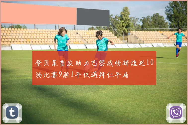 登贝莱首发助力巴黎战绩辉煌近10场比赛9胜1平仅遇拜仁平局