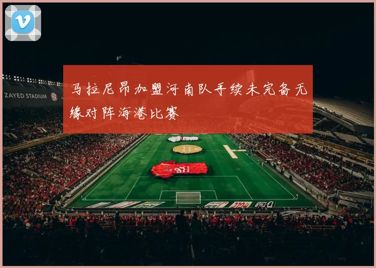 马拉尼昂加盟河南队手续未完备无缘对阵海港比赛