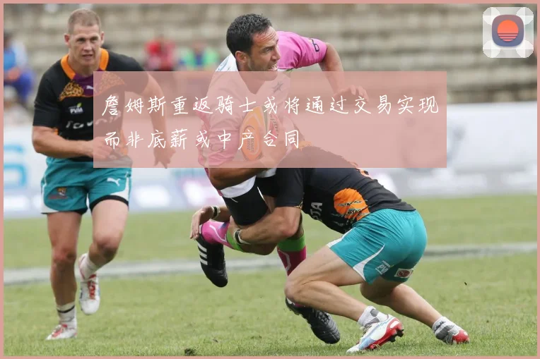 詹姆斯重返骑士或将通过交易实现而非底薪或中产合同
