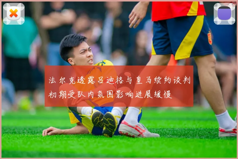 法尔克透露吕迪格与皇马续约谈判初期受队内氛围影响进展缓慢