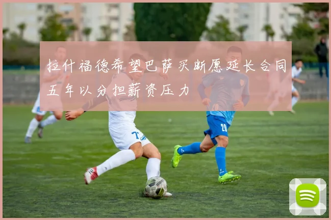 拉什福德希望巴萨买断愿延长合同五年以分担薪资压力