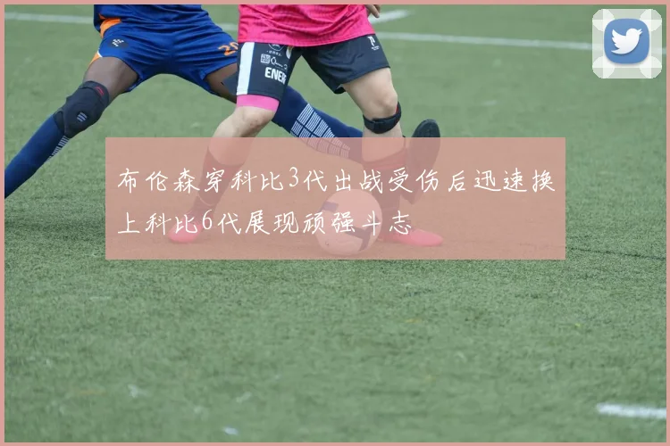 布伦森穿科比3代出战受伤后迅速换上科比6代展现顽强斗志