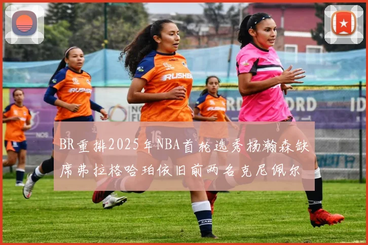 BR重排2025年NBA首轮选秀杨瀚森缺席弗拉格哈珀依旧前两名克尼佩尔锁定探花位