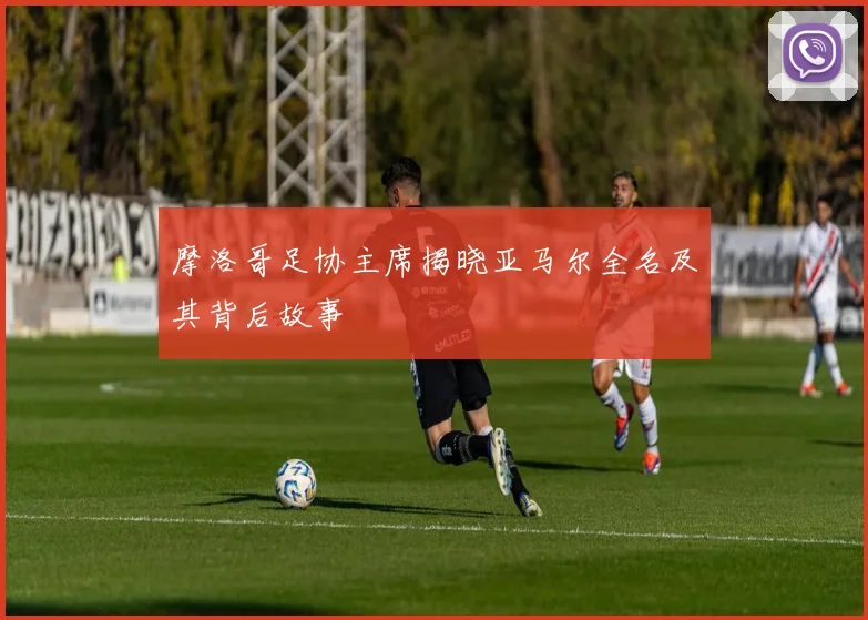 摩洛哥足协主席揭晓亚马尔全名及其背后故事